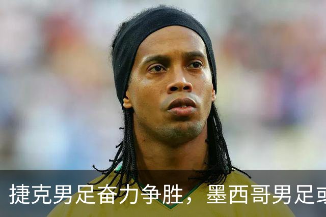捷克男足奋力争胜，墨西哥男足或将轻装上阵！