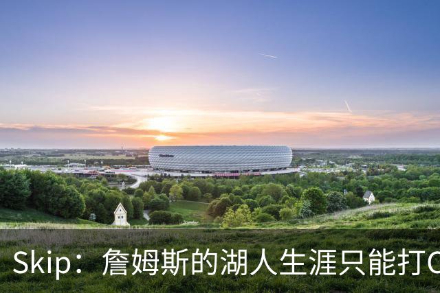 Skip：詹姆斯的湖人生涯只能打C 没法在这里退役他内心很煎熬