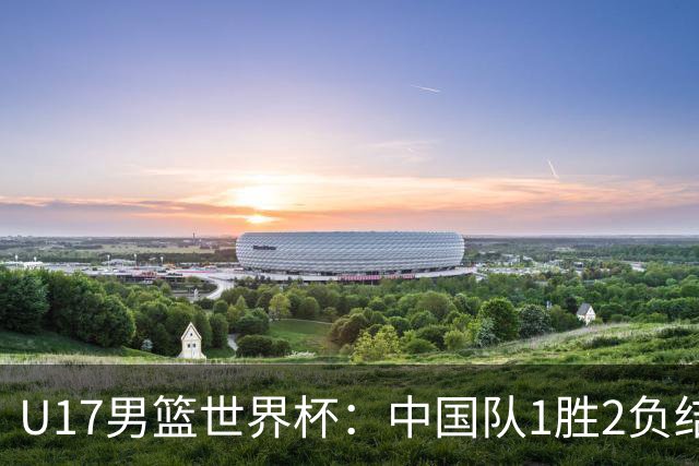 U17男篮世界杯：中国队1胜2负结束小组赛